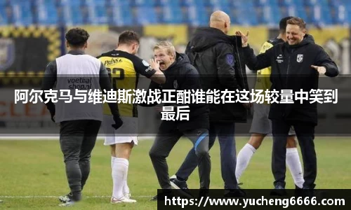 阿尔克马与维迪斯激战正酣谁能在这场较量中笑到最后