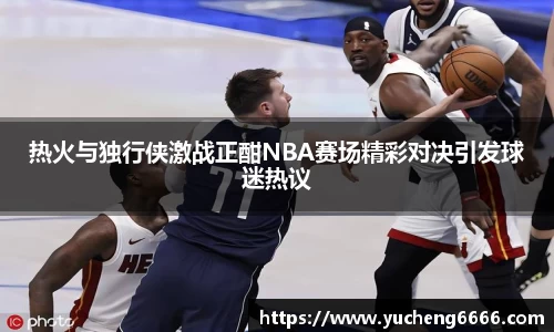 热火与独行侠激战正酣NBA赛场精彩对决引发球迷热议