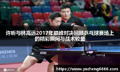 许昕与林高远2017年巅峰对决回顾乒乓球赛场上的精彩瞬间与战术较量